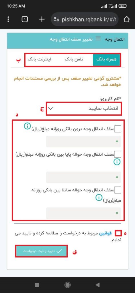 الف) پس از انتخاب گزینه انتقال وجه بر روی تغییر سقف انتقال وجه کلیک نمایید.

ب) جهت تغییر سقف انتقال وجه، نوع سامانه (از طریق همراه بانک، تلفن بانک یا اینترنت بانک) را انتخاب نمایید.

ج) نام کاربری را انتخاب کنید.

د) سقف مجاز ملبغ انتقال وجه روزانه درون‌بانکی، حواله پایای بین بانکی و یا ساتنا را انتخاب و میزان سقف انتقال وجه را وارد کنید (حداکثر سقف مجاز: دو میلیارد ریال).

ه) قوانین مربوط به درخواست را مطالعه کرده و «تایید می نمایم» را بعد از فعال نمودن تیک مربوطه، کلیک کنید.

و) در پایان، گزینه تایید و ثبت درخواست را انتخاب نمایید.

