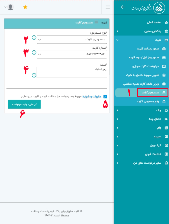 برای ثبت مسدوی کارت بانک قرض‌الحسنه رسالت، مراحل زیر را دنبال کنید.

دقت داشته باشید به محض ثبت درخواست، کارت شما غیرفعال خواهد شد.

1- بعد از ورود به پیشخوان مجازی رسالت، از منوی کارت، گزینه مسدودی کارت را انتخاب کنید.
2- از منوی نوع مسدودی، مسدودی کارت انتخاب کنید.
3- شماره کارت خود جهت مسدود شدن را انتخاب کنید.
4- علت را وارد نمایید؛ دقت داشته باشید علت مسدودی را به درستی وارد کنید. بطور مثال: گم کردن کارت، سرقت کارت و … .
5- گزینه مقررات را تایید کنید.
6- گزینه تایید و ثبت درخواست را انتخاب نمایید.

