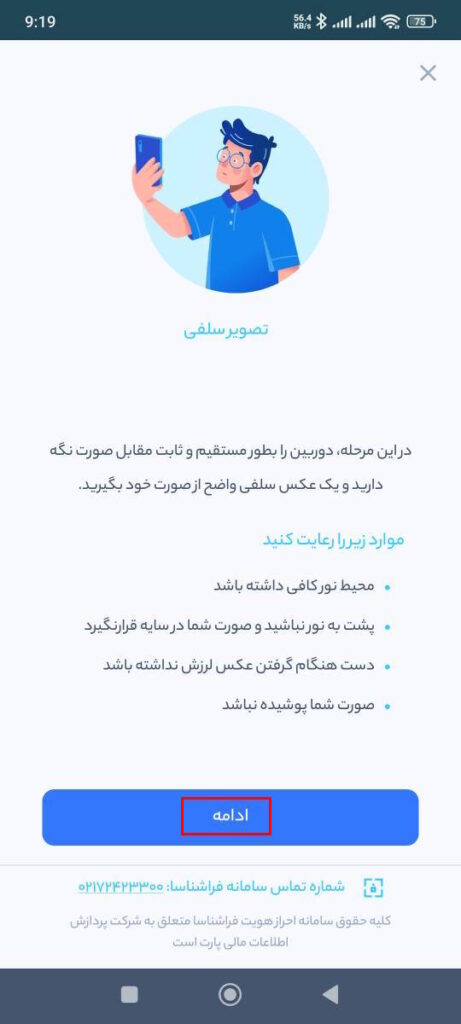 در این مرحله، دوربین را بطور مستقیم و ثابت مقابل صورت نگه دارید و یک عکس یلفی واضح از صورت خود بگیرید.

موارد زیر را رعایت کنید

محیط نور کافی داشته باشد. 
پشت به نور نباشید و صورت شما در سایه قرار نگیرد.
دست هنگام گرفتن عکس لرزش نداشته باشد.
صورت شما پوشیده نباشد.
بعد از گرفتن عکس، پیام تکمیل مراحل احراز را مشاهده می‌کنید. با انتخاب گزینه پایان به مرحله بعد بروید.

