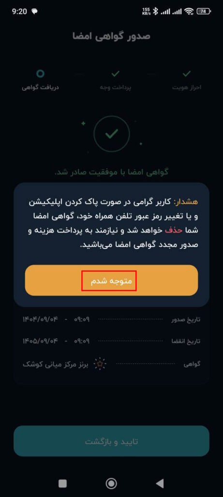 در صورتی که هیچکدام از اقدامات ابطال‌کننده امضا انجام نشوند، امضای دیجیتال تا یک سال از تاریخ ثبت، قابل استفاده است.

 دلایل ابطال امضا قبل از تاریخ یک ساله:

عوض کردن رمز تلفن همراه
حذف نرم‌افزار
تعویض سیم‌کارت
به‌روزرسانی اندروید تلفن همراه
در صورت پاک شدن گواهی امضا شما نیازمند به پرداخت هزینه صدور گواهی امضا مجدد می‌باشد.

در این مرحله گزینه متوجه شدم را بزنید.

