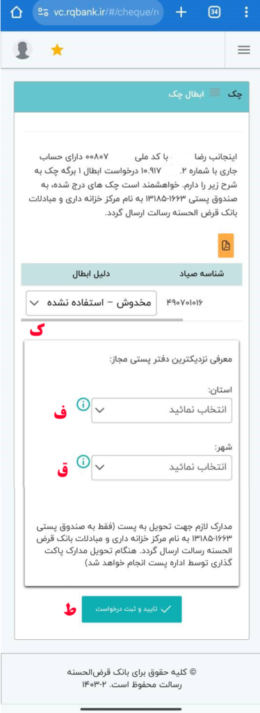 ک- دلیل ابطال چک را انتخاب نمایید (مخدوش، استفاده نشده و یا دستور مرجع قضایی).
ف- استان دفتر پستی را انتخاب نمایید.
ق- شهر دفتر پستی را انتخاب کنید.
ط- گزینه‌ی تایید و ثبت درخواست را انتخاب کنید.

مدارک لازم جهت تحویل به پست فقط به صندوق پستی 1663-13185 به نام مرکز خزانه‌داری و مبادلات بانک قرض‌الحسنه رسالت ارسال گردد. هنگام تحویل مدارک، پاکت‌گذاری توسط اداره پست انجام خواهد شد.

